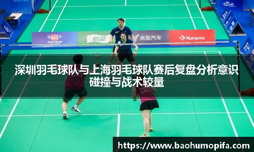 深圳羽毛球队与上海羽毛球队赛后复盘分析意识碰撞与战术较量